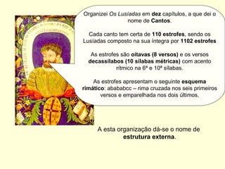 Organizei Os Lusíadas em dez capítulos, a que dei o
nome de Cantos.
Cada canto tem certa de 110 estrofes, sendo os
Lusíadas composto na sua íntegra por 1102 estrofes
As estrofes são oitavas (8 versos) e os versos
decassílabos (10 sílabas métricas) com acento
rítmico na 6ª e 10ª sílabas.
As estrofes apresentam o seguinte esquema
rimático: abababcc – rima cruzada nos seis primeiros
versos e emparelhada nos dois últimos.
A esta organização dá-se o nome de
estrutura externa.
 