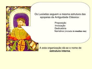 Os Lusíadas seguem a mesma estrutura das
epopeias da Antiguidade Clássica :
Proposição
Invocação
Dedicatória
Narrativa (iniciada in medias res)
A esta organização dá-se o nome de
estrutura interna.
 