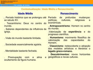 | Português – 9º ano | Os Lusíadas, de Camões
Dina Baptista | www.sebentadigital.com
EB 2,3/S de Vale de Cambra
2010/2011
Contextualização: Idade Média e Renascimento
.
Idade MédiaIdade Média RenascimentoRenascimento
. Período histórico que se prolongou até
ao século XV.
. Teocentrismo: Deus no centro do
mundo.
. Saberes dependentes da influência da
igreja.
. Visão do mundo bastante limitada.
. Sociedade essencialmente agrária.
. Mentalidade bastante fechada.
. Preocupação com a alma e
ocultamento da figura humana.
Período de profundas mudanças:
políticas, culturais, religiosas e
económicas.
. Antropocentrismo: Homem no centro
do mundo.
.Valorização da experiência e do
progresso científico.
. Humanismo: movimento filosófico de
valorização das capacidades do
Homem.
. Classicismo: redescoberta e adopção
dos modelos artísticos e literários o
legado greco-romano.
. Descobrimentos: novos horizontes
geográficos e novas culturas.
 