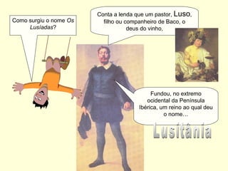 Como surgiu o nome Os
Lusíadas?
Conta a lenda que um pastor, Luso,
filho ou companheiro de Baco, o
deus do vinho,
Fundou, no extremo
ocidental da Península
Ibérica, um reino ao qual deu
o nome…
 