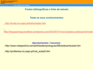 | Português – 9º ano | Os Lusíadas, de Camões
Dina Baptista | www.sebentadigital.com
EB 2,3/S de Vale de Cambra
2010/2011
Fontes bibliográficas e links de estudo:
Teste os seus conhecimentos:
. http://trutas.no.sapo.pt/hot/lusiadas.htm
.
http://linguaportuguesa9ano.wordpress.com/2010/01/31/os-lusiadas-avaliacao-formativ
Apontamentos / resumos:
. http://www.notapositiva.com/pt/trbestbs/portugues/09luisdecamlusiad.htm
. http://profteresa.no.sapo.pt/mat_aulas9.htm
 