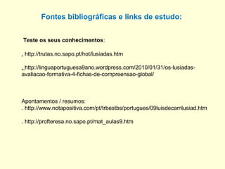 Teste os seus conhecimentos:
Fontes bibliográficas e links de estudo:
. http://trutas.no.sapo.pt/hot/lusiadas.htm
. http://linguaportuguesa9ano.wordpress.com/2010/01/31/os-lusiadas-
avaliacao-formativa-4-fichas-de-compreensao-global/
Apontamentos / resumos:
. http://www.notapositiva.com/pt/trbestbs/portugues/09luisdecamlusiad.htm
. http://profteresa.no.sapo.pt/mat_aulas9.htm
 