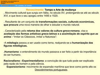 | Português – 9º ano | Os Lusíadas, de Camões
Dina Baptista | www.sebentadigital.com
EB 2,3/S de Vale de Cambra
2010/2011
Renascimento: Tempo e Arte de mudançaTempo e Arte de mudança
. Movimento cultural que surgiu em Itália, no século XV, prolongando-se até ao século
XVI, e que teve o seu apogeu entre 1495 e 1520.
. Resultante de um conjunto de transformações sociais, culturais económicas,
que procura uma nova maneira de olhar e estudar o mundo natural.
. Caracterizado pela retoma dos valores da cultura greco-romana, visa a
aceitação das formas artísticas greco-latinas e a assimilação do espírito que as
anima - “Imitar os Clássicos, imitar a Natureza”:
-A mitologia passou a ser usado como tema, realçando-se a humanização das
figuras mitológicas.
.Humanismo: o entendimento do mundo passava a ser feito a partir da importância
do ser humano.
Racionalismo - Experimentalismo: a convicção de que tudo pode ser explicado
pela razão do homem e pela ciência.
Expansionismo: movimento de expansão marítima que teve como ponto alto os
Descobrimentos portugueses.
 