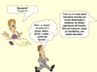 Epopeia?
O que é?
Trata-se de uma obra
narrativa escrita em
verso destinada a
celebrar os feitos
gloriosos de heróis
fora do comum, reais
ou lendários, em
estilo elevado!
Bem, a origem
da palavra é
grega: epos –
povo; e peia -
canto de
louvor.
 