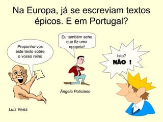 Na Europa, já se escreviam textos
épicos. E em Portugal?
Proponho-vos
este texto sobre
o vosso reino
Eu também acho
que fiz uma
epopeia!
Isto?
NÃO !
Ângelo Policiano
Luís Vives
 