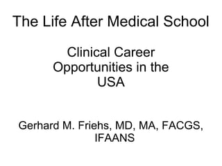 The Life After Medical School
Clinical Career
Opportunities in the
USA
Gerhard M. Friehs, MD, MA, FACGS,
IFAANS
 