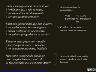 Amor é um fogo que arde sem se ver,
é ferida que dói, e não se sente;
é um contentamento descontente,
é dor que desatina sem doer.
É um não querer mais que bem querer;
é um andar solitário entre a gente;
é nunca contentar se de contente;
é um cuidar que ganha em se perder.
É querer estar preso por vontade;
é servir a quem vence, o vencedor;
é ter com quem nos mata, lealdade.
Mas como causar pode seu favor
nos corações humanos amizade,
se tão contrário a si é o mesmo Amor?
Amor como fonte de
contradições:
Vida vs. Morte
Esperança vs. Desengano
etc.
Conflito com a vivência
sensual desse mesmo amor.
Amor é inefável, mas, assim
mesmo, fundamental à vida
humana.
http://uvigo.academia.edu/BurghardBaltrusch
 