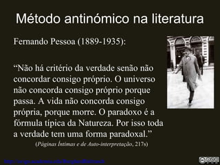 Método antinómico na literatura
Fernando Pessoa (1889-1935):
“Não há critério da verdade senão não
concordar consigo próprio. O universo
não concorda consigo próprio porque
passa. A vida não concorda consigo
própria, porque morre. O paradoxo é a
fórmula típica da Natureza. Por isso toda
a verdade tem uma forma paradoxal.”
(Páginas Íntimas e de Auto-interpretação, 217s)
http://uvigo.academia.edu/BurghardBaltrusch
 