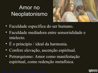 Amor no
Neoplatonismo
• Faculdade específica do ser humano.
• Faculdade mediadora entre sensorialidade e
intelecto.
• É o princípio / ideal da harmonia.
• Confere elevação, ascenção espiritual.
• Petrarquismo: Amor como manifestação
espiritual, como redenção metafísica.
http://uvigo.academia.edu/BurghardBaltrusch
 