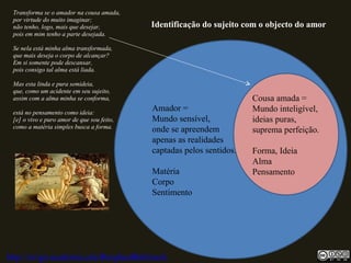 Transforma se o amador na cousa amada,
por virtude do muito imaginar;
não tenho, logo, mais que desejar,
pois em mim tenho a parte desejada.
Se nela está minha alma transformada,
que mais deseja o corpo de alcançar?
Em si somente pode descansar,
pois consigo tal alma está liada.
Mas esta linda e pura semideia,
que, como um acidente em seu sujeito,
assim com a alma minha se conforma,
está no pensamento como ideia:
[e] o vivo e puro amor de que sou feito,
como a matéria simples busca a forma.
Amador =
Mundo sensível,
onde se apreendem
apenas as realidades
captadas pelos sentidos.
Matéria
Corpo
Sentimento
Cousa amada =
Mundo inteligível,
ideias puras,
suprema perfeição.
Forma, Ideia
Alma
Pensamento
Identificação do sujeito com o objecto do amor
http://uvigo.academia.edu/BurghardBaltrusch
 