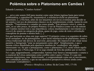 Polémica sobre o Platonismo em Camões I
Eduardo Lourenço, "Camões-Actéon":
« ... serve este soneto [64] para mostrar como uma leitura ingénua basta para tornar
problemática, e esperamo lo, insustentável, a referência cliché ao platonismo‑ ‑
camoniano. [...] Ora bem, antes de nos lançarmos em novas aventuras para decidir se
tal soneto é um eco do platonismo clássico ou do neoplatonismo cristão, leamo lo com‑
atenção. "Transforma se o amador na cousa amada." Este primeiro verso é, como se‑
sabe, ou se sabe pouco, do próprio Petrarca. O ser de Petrarca (como o ser de outrem
que Camões mesmo) tem a sua importância: coloca imediatamente o movimento (e o
ressort) do soneto na categoria da glosa, quase do jogo, como de resto a articulação
conceptista do poema o mostra bem. [...]
Em que horizonte se situa este jogo superior? O primeiro verso e os seguintes de sobra
no lo assinalam: no do petrarquismo, e por tácita inferência no do platonismo, como a‑
crítica tradicional não deixou de asseverar, parecendo--lhe impossível não situar nesse
paralelo o famigerado "estar no pensamento como ideia". Simplesmente, o que a
mesma crítica obnubilada pela aparência imediata do 'vocabulário' não julgou
interessante ver, foi que o petrarquismo, como o platonismo (?) é, neste soneto aquilo
mesmo com que o Poeta joga. E só se joga estando de fora das pedras que se movem.
Foi o que, magistralmente, compreendeu António José Saraiva interpretando o soneto e
o essencial da Lírica camoniana como conflito entre Laura e Vénus. É o que nós
mesmos repetiremos, mas ‘dialectizando’, e compreendendo como um só movimento,
sem contradição poética, o que na sua admirável perspectiva oferece ainda como
demasiado 'contraditório'».
(Poesia e Metafísica, Lisboa: Sá da Costa 1983, 17 18)‑
http://uvigo.academia.edu/BurghardBaltrusch
 