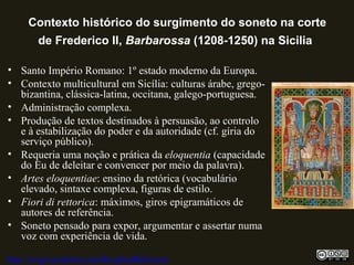 Contexto histórico do surgimento do soneto na corte
de Frederico II, Barbarossa (1208-1250) na Sicilia
• Santo Império Romano: 1º estado moderno da Europa.
• Contexto multicultural em Sicília: culturas árabe, grego-
bizantina, clássica-latina, occitana, galego-portuguesa.
• Administração complexa.
• Produção de textos destinados à persuasão, ao controlo
e à estabilização do poder e da autoridade (cf. gíria do
serviço público).
• Requeria uma noção e prática da eloquentia (capacidade
do Eu de deleitar e convencer por meio da palavra).
• Artes eloquentiae: ensino da retórica (vocabulário
elevado, sintaxe complexa, figuras de estilo.
• Fiori di rettorica: máximos, giros epigramáticos de
autores de referência.
• Soneto pensado para expor, argumentar e assertar numa
voz com experiência de vida.
http://uvigo.academia.edu/BurghardBaltrusch
 