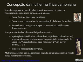 Concepção da mulher na lírica camoniana
A mulher aparece sempre ligada à temática amorosa e à natureza
(classicamente vista como harmoniosa e amena):
– Como fonte de imagens e metáforas,
– Como termo comparativo de superlativação da beleza da mulher,
– à maneira das cantigas de amigo, como cenário/confidente do
drama amoroso.
A representação da mulher oscila igualmente entre
– o pólo platónico (ideal de beleza física, espelho da beleza interior),
segundo elementos convencionais e representado pelo modelo de
Laura (cf. “Ondados fios de ouro reluzente” e “Um mover
d'olhos, ...”) e
– o modelo renascentista de Vénus.
Mulheres concretas não são retratadas e resulta difícil encontrar um retrato
físico claramente desenhado.
http://uvigo.academia.edu/BurghardBaltrusch
 