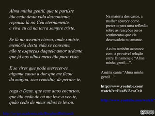 Alma minha gentil, que te partiste
tão cedo desta vida descontente,
repousa lá no Céu eternamente,
e viva eu cá na terra sempre triste.
Se lá no assento etéreo, onde subiste,
memória desta vida se consente,
não te esqueças daquele amor ardente
que já nos olhos meus tão puro viste.
E se vires que pode merecer-te
alguma causa a dor que me ficou
da mágoa, sem remédio, de perder-te,
roga a Deus, que teus anos encurtou,
que tão cedo de cá me leve a ver-te,
quão cedo de meus olhos te levou.
http://uvigo.academia.edu/BurghardBaltrusch
Na maioria dos casos, a
mulher aparece como
pretexto para uma reflexão
sobre as reacções ou os
sentimentos que ela
desencadeia no amante.
Assim também acontece
com a provável relação
entre Dinamene e “Alma
minha gentil,...”.
Amália canta “Alma minha
gentil...”:
http://www.youtube.com/
watch?v=FuuWi3ewCv0
http://www.youtube.com/watch?v
 