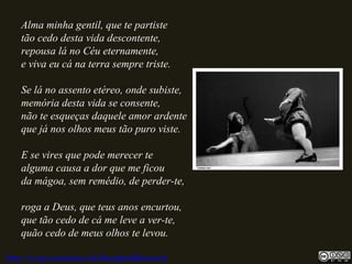 Alma minha gentil, que te partiste
tão cedo desta vida descontente,
repousa lá no Céu eternamente,
e viva eu cá na terra sempre triste.
Se lá no assento etéreo, onde subiste,
memória desta vida se consente,
não te esqueças daquele amor ardente
que já nos olhos meus tão puro viste.
E se vires que pode merecer te
alguma causa a dor que me ficou
da mágoa, sem remédio, de perder-te,
roga a Deus, que teus anos encurtou,
que tão cedo de cá me leve a ver-te,
quão cedo de meus olhos te levou.
http://uvigo.academia.edu/BurghardBaltrusch
 
