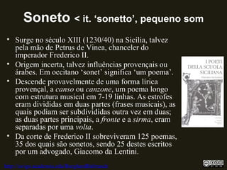 Soneto < it. ‘sonetto’, pequeno som
• Surge no século XIII (1230/40) na Sicília, talvez
pela mão de Petrus de Vinea, chanceler do
imperador Frederico II.
• Origem incerta, talvez influências provençais ou
árabes. Em occitano ‘sonet’ significa ‘um poema’.
• Descende provavelmente de uma forma lírica
provençal, a canso ou canzone, um poema longo
com estrutura musical em 7-19 linhas. As estrofes
eram divididas em duas partes (frases musicais), as
quais podiam ser subdivididas outra vez em duas;
as duas partes principais, a fronte e a sirma, eram
separadas por uma volta.
• Da corte de Frederico II sobreviveram 125 poemas,
35 dos quais são sonetos, sendo 25 destes escritos
por um advogado, Giacomo da Lentini.
http://uvigo.academia.edu/BurghardBaltrusch
 
