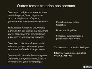 Outros temas tratados nos poemas
Erros meus, má fortuna, amor ardente
em minha perdição se conjuraram;
os erros e a fortuna sobejaram,
que para mim bastava o amor somente.
Tudo passei; mas tenho tão presente
a grande dor das cousas que passaram,
que as magoadas iras me ensinaram
a nao querer já nunca ser contente.
Errei todo o discurso de meus anos;
dei causa que a Fortuna castigasse
as minhas mal fundadas esperanças.
De amor não vi senão breves enganos.
Oh! quem tanto pudesse que fartasse
este meu duro génio de vinganças!
http://uvigo.academia.edu/BurghardBaltrusch
Considerações de ordem
biográfica.
Drama autobiográfico.
Concepção desesperançada e
pessimista da vida própria.
Versão cantada por Amália Rodrigues:
http://www.youtube.com/watch?
v=xLGLsPbh8M0
 