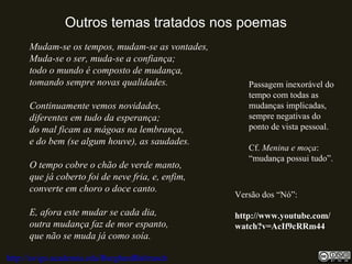 Outros temas tratados nos poemas
Mudam-se os tempos, mudam-se as vontades,
Muda-se o ser, muda-se a confiança;
todo o mundo é composto de mudança,
tomando sempre novas qualidades.
Continuamente vemos novidades,
diferentes em tudo da esperança;
do mal ficam as mágoas na lembrança,
e do bem (se algum houve), as saudades.
O tempo cobre o chão de verde manto,
que já coberto foi de neve fria, e, enfim,
converte em choro o doce canto.
E, afora este mudar se cada dia,
outra mudança faz de mor espanto,
que não se muda já como soía.
http://uvigo.academia.edu/BurghardBaltrusch
Passagem inexorável do
tempo com todas as
mudanças implicadas,
sempre negativas do
ponto de vista pessoal.
Cf. Menina e moça:
“mudança possui tudo”.
Versão dos “Nó”:
http://www.youtube.com/
watch?v=AcIf9cRRm44
 
