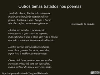 Outros temas tratados nos poemas
Verdade, Amor, Razão, Merecimento,
qualquer alma farão segura e forte;
porém, Fortuna, Caso, Tempo e Sorte,
têm do confuso mundo o regimento.
Efeitos mil revolve o pensamento
e nao sa ~e a que causa se reporte;
mas sabe que o que é mais que vida e morte,
que não o alcança humano entendimento.
Doctos varões darão razões subidas,
mas são experiências mais provadas,
e por isso é melhor ter muito visto.
Cousas há i que passam sem ser cridas
e cousas cridas há sem ser passadas,
mas o melhor de tudo é crer em Cristo.
http://uvigo.academia.edu/BurghardBaltrusch
Desconcerto do mundo.
 