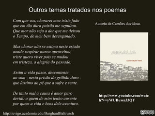 Outros temas tratados nos poemas
Com que voz, chorarei meu triste fado
que em tão dura paixão me sepultou.
Que mor não seja a dor que me deixou
o Tempo, de meu bem desenganado.
Mas chorar não se estima neste estado
aonde suspirar nunca aproveitou,
triste quero viver pois se mudou
em tristeza, a alegria do passado.
Assim a vida passo, descontente
ao som - nesta prisão do grilhão duro -
que lastimo ao pé que a sofre e sente.
De tanto mal a causa é amor puro
devido a quem de mim tenho ausente
por quem a vida e bens dele aventuro.
http://uvigo.academia.edu/BurghardBaltrusch
http://www.youtube.com/watc
h?v=yWUBuwn33QY
Autoria de Camões duvidosa.
 
