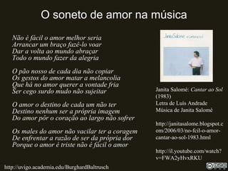 O soneto de amor na música
Não é fácil o amor melhor seria
Arrancar um braço fazê-lo voar
Dar a volta ao mundo abraçar
Todo o mundo fazer da alegria
O pão nosso de cada dia não copiar
Os gestos do amor matar a melancolia
Que há no amor querer a vontade fria
Ser cego surdo mudo não sujeitar
O amor o destino de cada um não ter
Destino nenhum ser a própria imagem
Do amor pôr o coração ao largo não sofrer
Os males do amor não vacilar ter a coragem
De enfrentar a razão de ser da própria dor
Porque o amor é triste não é fácil o amor
Janita Salomé: Cantar ao Sol
(1983)
Letra de Luís Andrade
Música de Janita Salomé
http://janitasalome.blogspot.c
om/2006/03/no-fcil-o-amor-
cantar-ao-sol-1983.html
http://il.youtube.com/watch?
v=FWA2yHvxRKU
http://uvigo.academia.edu/BurghardBaltrusch
 