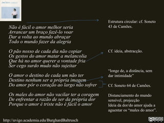 Não é fácil o amor melhor seria
Arrancar um braço fazê-lo voar
Dar a volta ao mundo abraçar
Todo o mundo fazer da alegria
O pão nosso de cada dia não copiar
Os gestos do amor matar a melancolia
Que há no amor querer a vontade fria
Ser cego surdo mudo não sujeitar
O amor o destino de cada um não ter
Destino nenhum ser a própria imagem
Do amor pôr o coração ao largo não sofrer
Os males do amor não vacilar ter a coragem
De enfrentar a razão de ser da própria dor
Porque o amor é triste não é fácil o amor
Estrutura circular: cf. Soneto
43 de Camões.
Cf. ideia, abstracção.
“longe de, a distância, sem
dar intimidade”
Cf. Soneto 64 de Camões.
Distanciamento do mundo
sensível, projecção
Ideia da dor/do amor ajuda a
aguentar os “males do amor”.
http://uvigo.academia.edu/BurghardBaltrusch
 