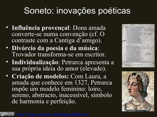 Soneto: inovações poéticas
• Influência provençal: Dona amada
converte-se numa convenção (cf. O
contraste com a Cantiga d’amigo).
• Divórcio da poesia e da música:
Trovador transforma-se em escritor.
• Individualização: Petrarca apresenta a
sua própria ideia do amor (elevado).
• Criação de modelos: Com Laura, a
amada que conhece em 1327, Petrarca
impõe um modelo feminino: loiro,
sereno, abstracto, inacessível, símbolo
de harmonia e perfeição.
http://uvigo.academia.edu/BurghardBaltrusch
 