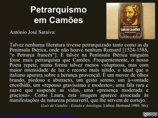 Petrarquismo
em Camões
António José Saraiva:
Talvez nenhuma literatura tivesse petrarquizado tanto como as da
Península Ibérica, onde não houve nenhum Ronsard [1524-1585,
“o Petrarca francês“]. E talvez na Península Ibérica ninguém
fosse mais petrarquista que Camões. Frequentemente, o nosso
Poeta repete, numa forma talvez menos voluptuosa, mas com
maior intensidade de luz e recorte mais nítido, o ideal que o
italiano apurara sobre a herança provençal. É um mover de olhos
brando, piedoso e abstracto, um gesto sereno, um à-vontade
encolhido, um «repouso gravíssimo e modesto»; uma fala rara e
suave que suspende as vidas, uma «presença moderada e
graciosa». Como Laura, esta imagem aparece associada às
manifestações da natureza primaveril, que lhe servem de cortejo.
(Luís de Camões - Estudo e Antologia, Lisboa: Bertrand 1980: 56s)
http://uvigo.academia.edu/BurghardBaltrusch
 