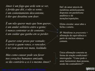 Amor é um fogo que arde sem se ver,
é ferida que dói, e não se sente;
é um contentamento descontente,
é dor que desatina sem doer.
É um não querer mais que bem querer;
é um andar solitário entre a gente;
é nunca contentar se de contente;
é um cuidar que ganha em se perder.
É querer estar preso por vontade;
é servir a quem vence, o vencedor;
é ter com quem nos mata, lealdade.
Mas como causar pode seu favor
nos corações humanos amizade,
se tão contrário a si é o mesmo Amor?
Def. do amor através de
metáforas antiteticamente
dispostas em paralelismo
anafórico e de
iterações/repetições.
Efeito circular: amor abre e
fecha o soneto.
JP: Metáforas in praesentia =
afirmação de equivalência a
partir de núcleos sémicos
comuns.
Única afirmação concreta na
forma de oração condicional /
interrogação: “Como pode o
amor harmonizar duas pessoas,
sendo tão contraditório?”
http://uvigo.academia.edu/BurghardBaltrusch
 