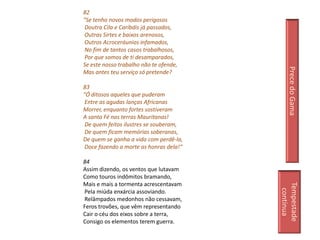 82
"Se tenho novos modos perigosos
 Doutra Cila e Caríbdis já passados,
 Outras Sirtes e baixos arenosos,
 Outros Acroceráunios infamados,
 No fim de tantos casos trabalhosos,
 Por que somos de ti desamparados,
Se este nosso trabalho não te ofende,




                                             Prece do Gama
Mas antes teu serviço só pretende?

83
"Ó ditosos aqueles que puderam
 Entre as agudas lanças Africanas
Morrer, enquanto fortes sostiveram
A santa Fé nas terras Mauritanas!
 De quem feitos ilustres se souberam,
 De quem ficam memórias soberanas,
De quem se ganha a vida com perdê-la,
 Doce fazendo a morte as honras dela!“

84
Assim dizendo, os ventos que lutavam
Como touros indômitos bramando,
Mais e mais a tormenta acrescentavam




                                         Tempestade
                                           continua
Pela miúda enxárcia assoviando.
Relâmpados medonhos não cessavam,
Feros trovões, que vêm representando
Cair o céu dos eixos sobre a terra,
Consigo os elementos terem guerra.
 