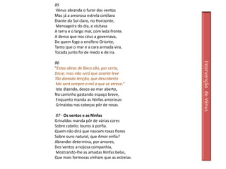 85
 Vénus abranda o furor dos ventos
Mas já a amorosa estrela cintilava
Diante do Sol claro, no Horizonte,
 Mensageira do dia, e visitava
A terra e o largo mar, com leda fronte.
A densa que nos céus a governava,
De quem foge o ensífero Orionte,
Tanto que o mar e a cara armada vira,
Tocada junto foi de medo e de ira.

86




                                            Intervenção de Vénus
"Estas obras de Baco são, por certo,
Disse; mas não será que avante leve
Tão danada tenção, que descoberto
 Me será sempre o mil a que se atreve.“
 Isto dizendo, desce ao mar aberto,
No caminho gastando espaço breve,
 Enquanto manda as Ninfas amorosas
 Grinaldas nas cabeças pôr de rosas.

87 - Os ventos e as Ninfas
Grinaldas manda pôr de várias cores
Sobre cabelo; louros à porfia.
Quem não dirá que nascem roxas flores
Sobre ouro natural, que Amor enfia?
Abrandar determina, por amores,
Dos ventos a nojosa companhia,
Mostrando-lhe as amadas Ninfas belas,
Que mais formosas vinham que as estrelas.
 