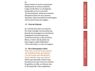 91
Desta maneira as outras amansavam




                                         Intervenção de Vénus
Subitamente os outros amadores;
E logo à linda Vénus se entregavam,
Amansadas as iras e os furores.
Ela lhe prometeu, vendo que amavam,
Sempiterno favor em seus amores,
Nas belas mãos tomando-lhe homenagem
De lhe serem leais esta viagem.

92 - Terra de Calecute

Já a manhã clara dava nos outeiros
Por onde o Ganges murmurando soa,
Quando da celsa gávea os marinheiros
Enxergaram terra alta pela proa.
Já fora de tormenta, e dos primeiros
Mares, o temor vão do peito voa.




                                         Chegada a Calecute
Disse alegre o piloto Melindano:
"Terra é de Calecu, se não me engano.

 93 - Dá o Gama graças a Deus
"Esta é por certo a terra que buscais
 Da verdadeira Índia, que aparece;
 E se do mundo mais não desejais,
Vosso trabalho longo aqui fenece."
Sofrer aqui não pode o Gama mais,
De ledo em ver que a terra se conhece:
Os geolhos no chão, as mãos ao céu,
A mercê grande a Deus agradeceu.
 