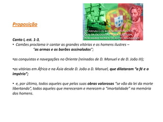 Proposição

Canto I, est. 1-3,
• Camões proclama ir cantar as grandes vitórias e os homens ilustres –
              “as armas e os barões assinalados”;

•as conquistas e navegações no Oriente (reinados de D. Manuel e de D. João III);

•as vitórias em África e na Ásia desde D. João a D. Manuel, que dilataram “a fé e o
império”;

• e, por último, todos aqueles que pelas suas obras valorosas “se vão da lei da morte
libertando”, todos aqueles que mereceram e merecem a “imortalidade” na memória
dos homens.
 