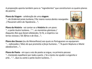 A proposição aponta também para os “ingredientes” que constituíram os quatro planos
do poema:

Plano da Viagem - celebração de uma viagem:
"...da Ocidental praia lusitana / Por mares nunca dantes navegados
 / Passaram além da Tapobrana...";

Plano da História - vai contar-se a história de um povo:
"...o peito ilustre lusitano..."."...as memórias gloriosas /
Daqueles Reis que foram dilatando / A Fé, o império e as
terras viciosas / De África e de Ásia...";

Plano dos Deuses (ou do Maravilhoso) aos quais os Portugueses se equiparam:
"... esforçados / Mais do que prometia a força humana..."."A quem Neptuno e Marte
obedeceram...";

Plano do Poeta - em que a voz do poeta se ergue, na primeira pessoa:
"...Cantando espalharei por toda a parte. / Se a tanto me ajudar o engenho e
arte..."."...Que eu canto o peito ilustre lusitano...".
 