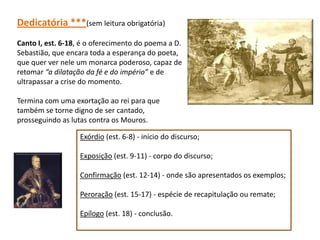 Dedicatória ***(sem leitura obrigatória)
Canto I, est. 6-18, é o oferecimento do poema a D.
Sebastião, que encara toda a esperança do poeta,
que quer ver nele um monarca poderoso, capaz de
retomar “a dilatação da fé e do império” e de
ultrapassar a crise do momento.

Termina com uma exortação ao rei para que
também se torne digno de ser cantado,
prosseguindo as lutas contra os Mouros.

                   Exórdio (est. 6-8) - início do discurso;

                   Exposição (est. 9-11) - corpo do discurso;

                   Confirmação (est. 12-14) - onde são apresentados os exemplos;

                   Peroração (est. 15-17) - espécie de recapitulação ou remate;

                   Epílogo (est. 18) - conclusão.
 