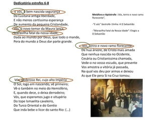 Dedicatória estrofes 6-8

E vós, ó bem nascida segurança
                                                  Metáfora e Apóstrofe : Vós, tenro e novo ramo
Da Lusitana antiga liberdade,                     florecente”,
E não menos certíssima esperança
De aumento da pequena Cristandade,                -“E vós” 6estrofe-1linha: A D.Sebastião
Vós, ó novo temor da Maura lança,                 -“Maravilha Fatal da Nossa Idade”: Elogio a
Maravilha fatal da nossa idade,                   D.Sebastião
Dada ao mundo por Deus, que todo o mande,
Pera do mundo a Deus dar parte grande.
                                            Vós, tenro e novo ramo florecente,
                                            De hua árvore, de Cristo mais amada
                                            Que nenhua nascida no Ocidente,
                                            Cesária ou Cristianíssima chamada,
                                            Vede-o no vosso escudo, que presente
                                            Vos amostra a vitória já passada,
                                            Na qual vos deu por armas e deixou
                                            As que Ele pera Si na Cruz tomou;
Vós, poderoso Rei, cujo alto Império
O Sol, logo em nascendo, vê primeiro;
Vê-o também no meio do Hemisfério,
E, quando dece, o deixa derradeiro;
Vós, que esperamos jugo e vitupério
Do tope Ismaelita cavaleiro,
Do Turco Oriental e do Gentio
Que inda bebe o licor do santo Rio: (...)
 