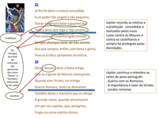 25
               Já lhe foi (bem o vistes) concedido,
               Cum poder tão singelo e tão pequeno,
               Tomar ao Mouro forte e guarnecido            Júpiter recorda as vitórias e
                                                            a protecção concedidas e
               Toda a terra que rega o Tejo ameno.          realizadas pelos lusos.
               Pois contra o Castelhanovtão temido          Lutou contra os Mouros e
sinédoque
                                                            contra os castelhanos e
               Sempre alcançou favor do Céu sereno:         sempre foi protegido pelas
               Assi que sempre, enfim, com fama e glória,   divindades.
      Os
   inimigos
   que teve    Teve os troféus pendentes da vitória.
      de
  enfrentar    26
      são
  apresenta    Deixo, Deuses, atrás a fama antiga,
  dos como                                                  Júpiter continua a relembra as
  “fortes” e   Que co a gente de Rómulo alcançaram,
                                                            raízes do povo português:
 “temidos”,
 reforçando    Quando com Viriato, na inimiga               . Guerra com os Romanos,
 o seu valor                                                . A importância e valor de Viriato,
               Guerra Romana, tanto se afamaram;
                                                            . Lendas romanas.
               Também deixo a memória que os obriga
    vocativo
               A grande nome, quando alevantaram
               Um por seu capitão, que, peregrino,
               Fingiu na cerva espírito divino.
 