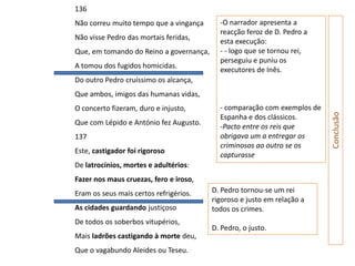 136
Não correu muito tempo que a vingança      -O narrador apresenta a
                                           reacção feroz de D. Pedro a
Não visse Pedro das mortais feridas,
                                           esta execução:
Que, em tomando do Reino a governança,     - - logo que se tornou rei,
                                           perseguiu e puniu os
A tomou dos fugidos homicidas.
                                           executores de Inês.
Do outro Pedro cruíssimo os alcança,
Que ambos, imigos das humanas vidas,
O concerto fizeram, duro e injusto,        - comparação com exemplos de




                                                                          Conclusão
                                           Espanha e dos clássicos.
Que com Lépido e António fez Augusto.
                                           -Pacto entre os reis que
137                                        obrigava um a entregar os
                                           criminosos ao outro se os
Este, castigador foi rigoroso
                                           capturasse
De latrocínios, mortes e adultérios:
Fazer nos maus cruezas, fero e iroso,
Eram os seus mais certos refrigérios.    D. Pedro tornou-se um rei
                                         rigoroso e justo em relação a
As cidades guardando justiçoso           todos os crimes.
De todos os soberbos vitupérios,
                                         D. Pedro, o justo.
Mais ladrões castigando à morte deu,
Que o vagabundo Aleides ou Teseu.
 