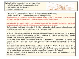 Episódio bélico apresentado em tom hiperbólico
 - referências ao número e valor dos inimigos
 - pormenores dos preparativos
 - valentia demonstrada

 Está Vasco da Gama a contar a História de Portugal ao Rei de Melinde;
 - refere a morte de D. Fernando e respectivas consequências;
 Depois da morte de D. Fernando, o Formoso, cuja filha D. Beatriz — com 11 anos apenas — casara com o rei
 de Castela, Portugal insurge-se contra a ideia de ser governado por um estrangeiro.

 A arraia-miúda das cidades e vilas e dos campos acompanhada por abastados mercadores e por alguns
 fidalgos, aclama D. João, mestre de Avis, defensor e regedor ou regente do Reino.
 -Refere toda a história da nomeação de D. João I, a Regedor e Defensor do Reino dá origem à
 batalha contra Castela que se travou em 14 de Agosto de 1383.

 -O Rei de Castela invade Portugal, e poucos eram os que queriam combater pela Pátria. Mas os
 que estavam dispostos a defender o seu Reino, de entre os quais se destacava Nuno Álvares
 Pereira, iriam defendê-lo com a convicção da vitória,
 pois o país vizinho tinha enfraquecido bastante no reinado de D. Fernando e D. João I era
 garantia de valor e sucesso e nunca Portugal tinha saído derrotado dos combates contra os
 Castelhanos.
 Na descrição da batalha, destacam-se as actuações de Nuno Álvares Pereira e de D. João,
 Mestre de Avis; salienta-se também o facto dos irmãos de Nuno combaterem contra a própria
 Pátria, acabando por morrer numa batalha em que foram traidores de Portugal.
 No final, Camões refere o desânimo e a fuga dos Castelhanos, que novamente foram
 derrotados pelos lusitanos.
 