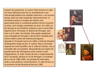 A partir do casamento, D. Leonor Teles tornara-se cada
vez mais influente junto do rei, manobrando a sua
intervenção política nas relações exteriores, e ao mesmo
tempo cada vez mais impopular. Aparentemente, D.
Fernando mostra-se incapaz de manter uma
governação forte e o ambiente político interno ressente-
se disso, com intrigas constantes na corte. Em 1382, no
fim da guerra com Castela, estipula-se que a única filha
legítima de D. Fernando, D. Beatriz de Portugal, case
com o rei D. João I de Castela. Esta opção significava
uma anexação de Portugal e não foi bem recebida pela
classe média e parte da nobreza portuguesa.
Quando D. Fernando morre em 1383, a linha da dinastia
de Borgonha chega ao fim. D. Leonor Teles é nomeada
regente em nome da filha e de D. João de Castela, mas a
transição não será pacífica. Respondendo aos apelos de
grande parte dos Portugueses para manter o país
independente, D. João, mestre de Avis e irmão bastardo
de D. Fernando, declara-se rei de Portugal. O resultado
foi a crise de 1383-1385, um período de interregno,
onde o caos político e social dominou. D. João tornou-se
no primeiro rei da Dinastia de Avis em 1385.
 