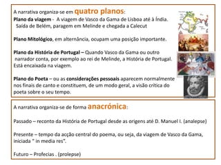 A narrativa organiza-se em quatro planos:
Plano da viagem - A viagem de Vasco da Gama de Lisboa até à Índia.
 Saída de Belém, paragem em Melinde e chegada a Calecut

Plano Mitológico, em alternância, ocupam uma posição importante.

Plano da História de Portugal – Quando Vasco da Gama ou outro
narrador conta, por exemplo ao rei de Melinde, a História de Portugal.
Está encaixada na viagem.

Plano do Poeta – ou as considerações pessoais aparecem normalmente
nos finais de canto e constituem, de um modo geral, a visão crítica do
poeta sobre o seu tempo.

A narrativa organiza-se de forma anacrónica:

Passado – reconto da História de Portugal desde as origens até D. Manuel I. (analepse)

Presente – tempo da acção central do poema, ou seja, da viagem de Vasco da Gama,
iniciada “ in media res”.

Futuro – Profecias . (prolepse)
 