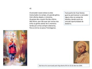 45

O vencedor Joane esteve os dias                    Fazia parte do ritual destas
Costumados no campo, em grande glória;             guerras permanecer o vencedor
Com ofertas depois, e romarias,                    alguns dias no campo da
As graças deu a quem lhe deu vitória.              batalha, dando assim ao
Mas Nuno, que não quer por outras vias             vencido oportunidade de
Entre as gentes deixar de si memória               desforra.
Senão por armas sempre soberanas,
Para as terras se passa Transtaganas.




           São Nuno foi canonizado pelo Papa Bento XVI em 26 de Abril de 2009.
 