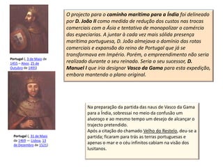 O projecto para o caminho marítimo para a Índia foi delineado
                           por D. João II como medida de redução dos custos nas trocas
                           comerciais com a Ásia e tentativa de monopolizar o comércio
                           das especiarias. A juntar à cada vez mais sólida presença
                           marítima portuguesa, D. João almejava o domínio das rotas
                           comerciais e expansão do reino de Portugal que já se
                           transformava em Império. Porém, o empreendimento não seria
Portugal (, 3 de Maio de
1455 – Alvor, 25 de        realizado durante o seu reinado. Seria o seu sucessor, D.
Outubro de 1495)           Manuel I que iria designar Vasco da Gama para esta expedição,
                           embora mantendo o plano original.




                                   Na preparação da partida das naus de Vasco da Gama
                                   para a Índia, sobressai no meio da confusão um
                                   alvoroço e ao mesmo tempo um desejo de alcançar o
                                   trajecto pretendido.
                                   Após a citação do chamado Velho do Restelo, deu-se a
  Portugal (, 31 de Maio           partida; ficaram para trás as terras portuguesas e
  de 1469 — Lisboa, 13
  de Dezembro de 1521)
                                   apenas o mar e o céu infinitos cabiam na visão dos
                                   lusitanos.
 