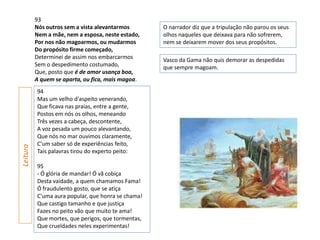 93
          Nós outros sem a vista alevantarmos       O narrador diz que a tripulação não parou os seus
          Nem a mãe, nem a esposa, neste estado,    olhos naqueles que deixava para não sofrerem,
          Por nos não magoarmos, ou mudarmos        nem se deixarem mover dos seus propósitos.
          Do propósito firme começado,
          Determinei de assim nos embarcarmos       Vasco da Gama não quis demorar as despedidas
          Sem o despedimento costumado,             que sempre magoam.
          Que, posto que é de amor usança boa,
          A quem se aparta, ou fica, mais magoa.
          94
          Mas um velho d'aspeito venerando,
          Que ficava nas praias, entre a gente,
          Postos em nós os olhos, meneando
          Três vezes a cabeça, descontente,
          A voz pesada um pouco alevantando,
          Que nós no mar ouvimos claramente,
          C'um saber só de experiências feito,
Leitura




          Tais palavras tirou do experto peito:

          95
          - Ó glória de mandar! Ó vã cobiça
          Desta vaidade, a quem chamamos Fama!
          Ó fraudulento gosto, que se atiça
          C'uma aura popular, que honra se chama!
          Que castigo tamanho e que justiça
          Fazes no peito vão que muito te ama!
          Que mortes, que perigos, que tormentas,
          Que crueldades neles experimentas!
 