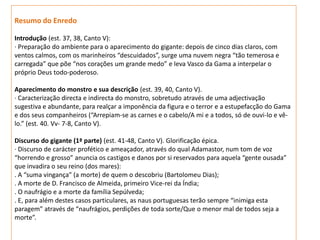 Resumo do Enredo

Introdução (est. 37, 38, Canto V):
· Preparação do ambiente para o aparecimento do gigante: depois de cinco dias claros, com
ventos calmos, com os marinheiros “descuidados”, surge uma nuvem negra “tão temerosa e
carregada” que põe “nos corações um grande medo” e leva Vasco da Gama a interpelar o
próprio Deus todo-poderoso.

Aparecimento do monstro e sua descrição (est. 39, 40, Canto V).
· Caracterização directa e indirecta do monstro, sobretudo através de uma adjectivação
sugestiva e abundante, para realçar a imponência da figura e o terror e a estupefacção do Gama
e dos seus companheiros (“Arrepiam-se as carnes e o cabelo/A mi e a todos, só de ouvi-lo e vê-
lo.” (est. 40. Vv- 7-8, Canto V).

Discurso do gigante (1ª parte) (est. 41-48, Canto V). Glorificação épica.
· Discurso de carácter profético e ameaçador, através do qual Adamastor, num tom de voz
“horrendo e grosso” anuncia os castigos e danos por si reservados para aquela “gente ousada”
que invadira o seu reino (dos mares):
. A “suma vingança” (a morte) de quem o descobriu (Bartolomeu Dias);
. A morte de D. Francisco de Almeida, primeiro Vice-rei da Índia;
. O naufrágio e a morte da família Sepúlveda;
. E, para além destes casos particulares, as naus portuguesas terão sempre “inimiga esta
paragem” através de “naufrágios, perdições de toda sorte/Que o menor mal de todos seja a
morte”.
 