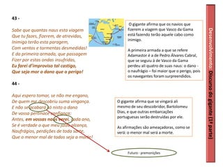 43 -
                                               O gigante afirma que os navios que
                                              fizerem a viagem que Vasco da Gama




                                                                                           Desenvolvimento: Discurso do gigante (1ª parte)
Sabe que quantas naus esta viagem
Que tu fazes, fizerem, de atrevidas,          está fazendo terão aquele cabo como
                                              inimigo.
Inimiga terão esta paragem,
Com ventos e tormentas desmedidas!            A primeira armada a que se refere
E da primeira armada, que passagem            Adamastor é a de Pedro Álvares Cabral,
Fizer por estas ondas insufridas,             que se seguiu à de Vasco da Gama
Eu farei d’improviso tal castigo,             perdeu ali quatro de suas naus: o dano -
Que seja mor o dano que o perigo!             o naufrágio – foi maior que o perigo, pois
                                              os navegantes foram surpreendidos.
44 -

Aqui espero tomar, se não me engano,
De quem me descobriu suma vingança.      O gigante afirma que se vingará ali
E não se acabará só nisto o dano         mesmo de seu descobridor, Bartolomeu
De vossa pertinace confiança:            Dias, e que outras embarcações
                                         portuguesas serão destruídas por ele.
Antes, em vossas naus verei, cada ano,
Se é verdade o que meu juízo alcança,    As afirmações são ameaçadoras, como se
Naufrágios, perdições de toda sorte,     verá: o menor mal será a morte.
Que o menor mal de todos seja a morte!


                                              Futuro - premonições
 