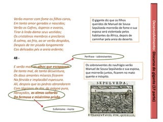 Verão morrer com fome os filhos caros,              O gigante diz que os filhos




                                                                                        Desenvolvimento: Discurso do gigante (1ª parte)
Em tanto amor gerados e nascidos;                   queridos de Manuel de Sousa
Verão os Cafres, ásperos e avaros,                  Sepúlveda morrerão de fome e sua
Tirar à linda dama seus vestidos;                   esposa será violentada pelos
Os cristalinos membros e preclaros                  habitantes da África, depois de
À calma, ao frio, ao ar verão despidos,             caminhar pela areia do deserto.
Despois de ter pisada longamente
Cos delicados pés a areia ardente;
                                              Perífrase - sobreviventes
48 -
                                              Os sobreviventes do naufrágio verão
E verão mais os olhos que escaparem
                                              Manuel de Sousa Sepúlveda e sua esposa,
De tanto mal, de tanta desventura,            que morrerão juntos, ficarem no mato
Os dous amantes míseros ficarem               quente e inóspito.
Na férvida e implacábil espessura.
Ali, despois que as pedras abrandarem
Com lágrimas de dor, de mágoa pura,
Abraçados, as almas soltarão
Da fermosa e misérrima prisão.


                          Eufemismo - morte
 