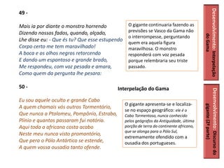 Desenvolvimento: Interpelação
49 -

Mais ia por diante o monstro horrendo            O gigante continuaria fazendo as
Dizendo nossos fados, quando, alçado,            previsões se Vasco da Gama não




                                                                                                    do Gama
                                                 o interrompesse, perguntando
Lhe disse eu: - Que és tu? Que esse estupendo
                                                 quem era aquela figura
Corpo certo me tem maravilhado!                  maravilhosa. O monstro
A boca e os olhos negros retorcendo              responderá com voz pesada
E dando um espantoso e grande brado,             porque relembraria seu triste
Me respondeu, com voz pesada e amara,            passado.
Como quem da pergunta lhe pesara:

50 -                                       Interpelação do Gama




                                                                                          Desenvolvimento: Discurso do
Eu sou aquele oculto e grande Cabo
                                                O gigante apresenta-se e localiza-




                                                                                               gigante (2ª parte)
A quem chamais vós outros Tormentório,
                                                se no espaço geográfico: ele é o
Que nunca a Ptolomeu, Pompônio, Estrabo,        Cabo Tormentoso, nunca conhecido
Plínio e quantos passaram fui notório.          pelos geógrafos da Antiguidade, última
Aqui toda a africana costa acabo                porção de terra do continente africano,
                                                que se alonga para o Pólo Sul,
Neste meu nunca visto promontório,
                                                extremamente ofendido com a
Que pera o Pólo Antártico se estende,           ousadia dos portugueses.
A quem vossa ousadia tanto ofende.
 