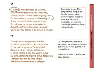 57 -

Ó Ninfa, a mais fermosa do Oceano,             Adamastor invoca Tétis,
Já que minha presença não te agrada,           perguntando porque, se
                                               ela não amava, não o




                                                                              Desenvolvimento: Discurso do gigante (2ª parte)
Que te custava ter-me neste engano,
                                               manteve com a ilusão de
Ou fosse monte, nuvem, sonho ou nada?          abraçá-la. Ele partiu
Daqui me parto, irado e quase insano           magoado, procurando
Da mágoa e da desonra ali passada,             outro lugar onde não fosse
A buscar outro mundo, onde não visse           ridicularizado.
Quem de meu pranto e de meu mal se risse.

58 -

Eram já neste tempo meus Irmãos             Os Titãs já foram vencidos e
Vencidos e em miséria extrema postos,       soterrados para maior segurança
E, por mais segurar-se Deuses vãos,         dos deuses, contra quem não é
Alguns a vários montes sotopostos.          possível lutar.
E, como contra o Céu não valem mãos,
                                             Adamastor anuncia, então, seu
Eu, que chorando andava meus desgostos,     triste destino.
Comecei a sentir do fado imigo,
Por meus atrevimentos, o castigo:
 