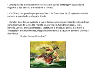 • A tempestade é um episódio naturalista em que se entrelaçam os planos da
viagem e o dos deuses, a realidade e a fantasia.

• É o último dos grandes perigos que Vasco da Gama teve de ultrapassar antes de
cumprir a sua missão, a chegada à Índia.

• Camões deve ter aproveitado a sua própria experiência de viajante e de náufrago
para descrever de forma tão realista a natureza em fúria (relâmpagos, raios,
trovões, ventos, ondas alterosas) e, sobretudo, a aflição, os gritos, o temor e o
“desacordo” dos marinheiros, incapazes de controlar a situação, devido à violência
dos ventos.
            “O saber de experiência feito”
 